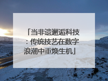 当非遗邂逅科技：传统技艺在数字浪潮中重焕生机